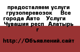 предосталяем услуги грузоперевозок  - Все города Авто » Услуги   . Чувашия респ.,Алатырь г.